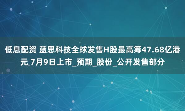 低息配资 蓝思科技全球发售H股最高筹47.68亿港元 7月9日上市_预期_股份_公开发售部分