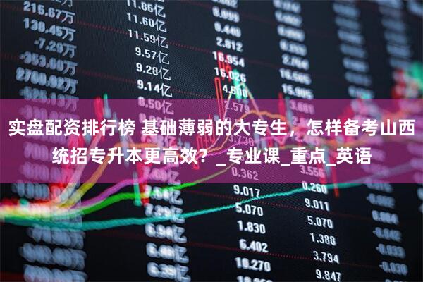 实盘配资排行榜 基础薄弱的大专生，怎样备考山西统招专升本更高效？_专业课_重点_英语