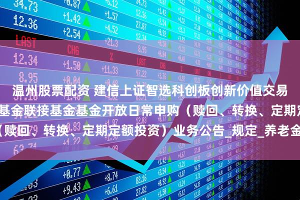 温州股票配资 建信上证智选科创板创新价值交易型开放式指数证券投资基金联接基金基金开放日常申购（赎回、转换、定期定额投资）业务公告_规定_养老金_相关