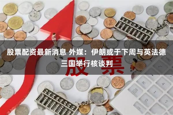 股票配资最新消息 外媒：伊朗或于下周与英法德三国举行核谈判