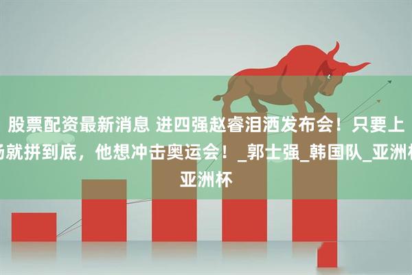 股票配资最新消息 进四强赵睿泪洒发布会！只要上场就拼到底，他想冲击奥运会！_郭士强_韩国队_亚洲杯