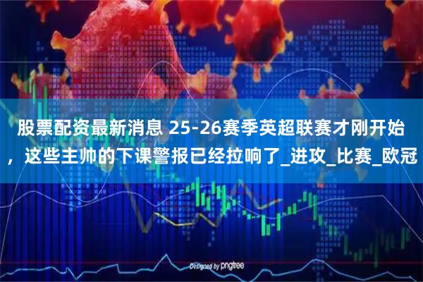 股票配资最新消息 25-26赛季英超联赛才刚开始，这些主帅的下课警报已经拉响了_进攻_比赛_欧冠