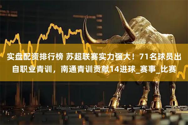实盘配资排行榜 苏超联赛实力强大！71名球员出自职业青训，南通青训贡献14进球_赛事_比赛