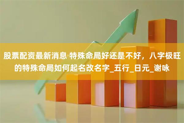 股票配资最新消息 特殊命局好还是不好，八字极旺的特殊命局如何起名改名字_五行_日元_谢咏