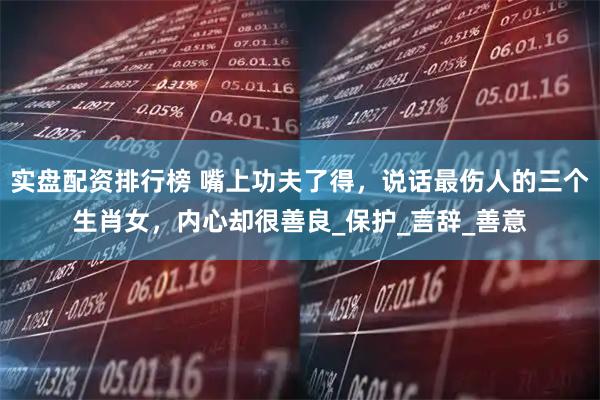 实盘配资排行榜 嘴上功夫了得，说话最伤人的三个生肖女，内心却很善良_保护_言辞_善意