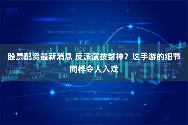 股票配资最新消息 反派演技封神？这手游的细节同样令人入戏