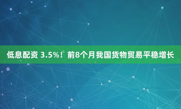 低息配资 3.5%！前8个月我国货物贸易平稳增长