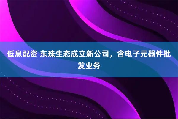低息配资 东珠生态成立新公司，含电子元器件批发业务