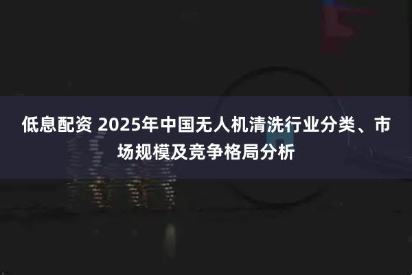 低息配资 2025年中国无人机清洗行业分类、市场规模及竞争格局分析