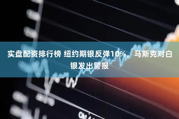 实盘配资排行榜 纽约期银反弹10%，马斯克对白银发出警报