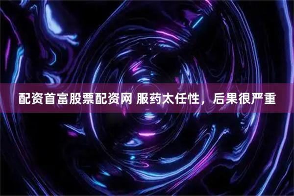 配资首富股票配资网 服药太任性，后果很严重